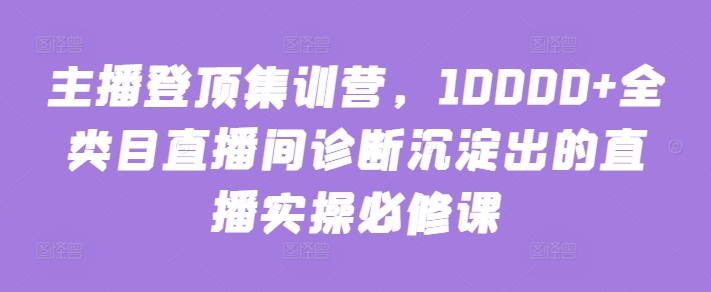 主播登顶集训营，10000+全类目直播间诊断沉淀出的直播实操必修课-灵创汇