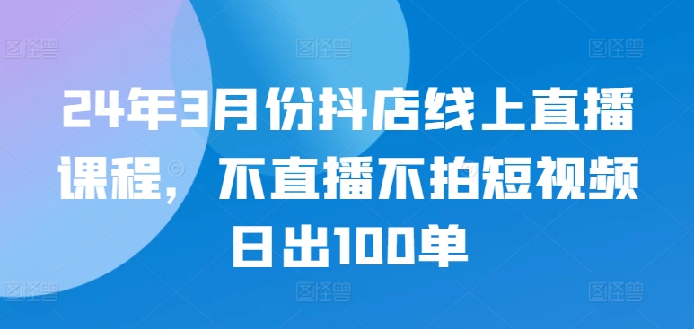 24年3月份抖店线上直播课程，不直播不拍短视频日出100单-灵创汇
