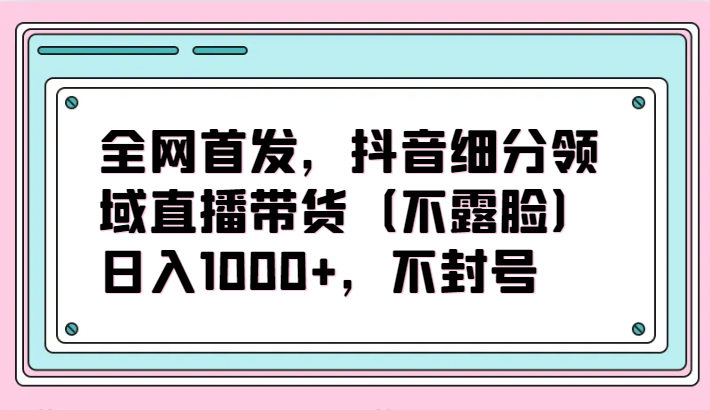 全网首发，抖音细分领域直播带货（不露脸）项目，日入1000+，不封号-灵创汇