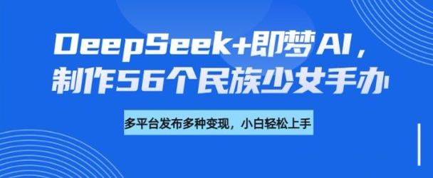 DeepSeek+即梦AI，制作56个民族少女手办，附详细教程+变现方向-灵创汇
