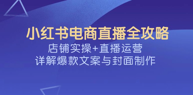 （14410期）小红书电商直播全攻略，店铺实操+直播运营，详解爆款文案与封面制作-灵创汇