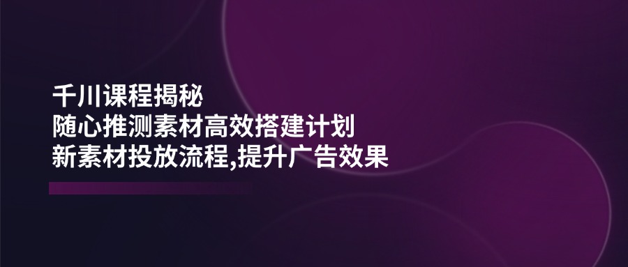 (14317期)千川课程揭秘:随心推测素材高效搭建计划,新素材投放流程,提升广告效果-灵创汇